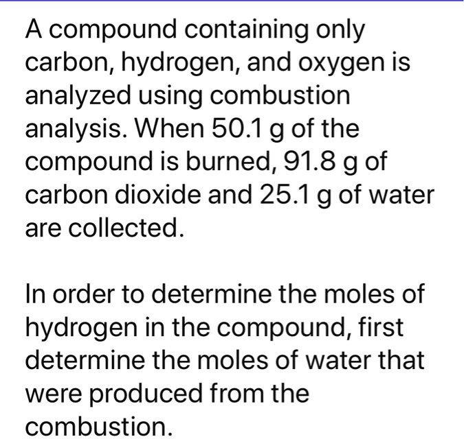 A compound containing only carbon, hydrogen, and oxygen is analyzed using combustion analysis. When 50.1 g of the compound is burned, 91.8 g of carbon dioxide and 25.1 g of water are collected.

In order to determine the moles of hydrogen in the compound, first determine the moles of water that were produced from the combustion.
