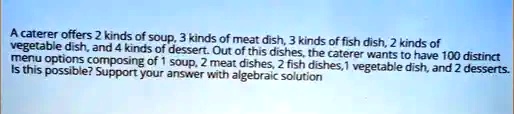 A caterer offers 2 kinds of soup, 3 kinds of meat dish, 3 kinds of fish dish, 2 kinds of vegetable dish, and 4 kinds of dessert. Out of this dishes, the caterer wants to have 100 distinct menu options composing of 1 soup, 2 meat dishes, 2 fish dishes, 1 vegetable dish, and 2 desserts. Is this possible? Support your answer with algebraic solution