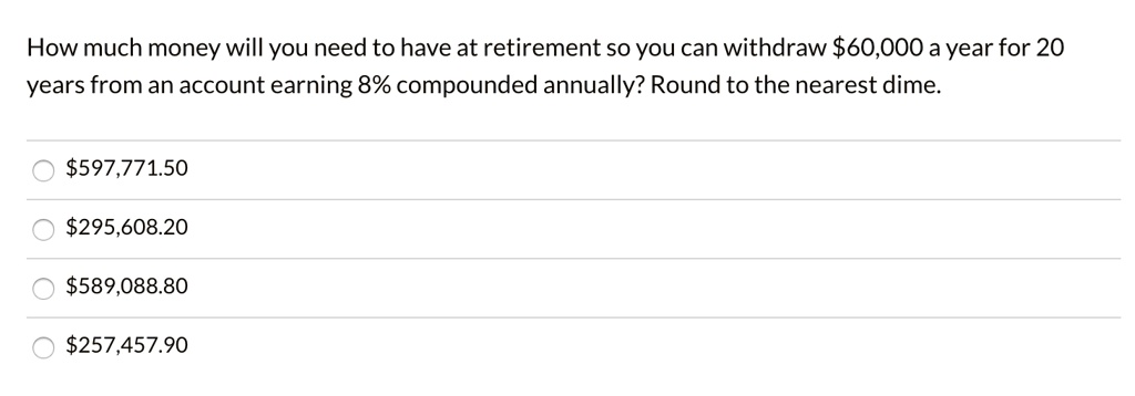 How much money will you need to have at retirement so you can withdraw 60,000 a year for 20 years from an account earning 8% compounded annually? Round to the nearest dime.597,771.50
295,608.20589,088.80
257,457.90