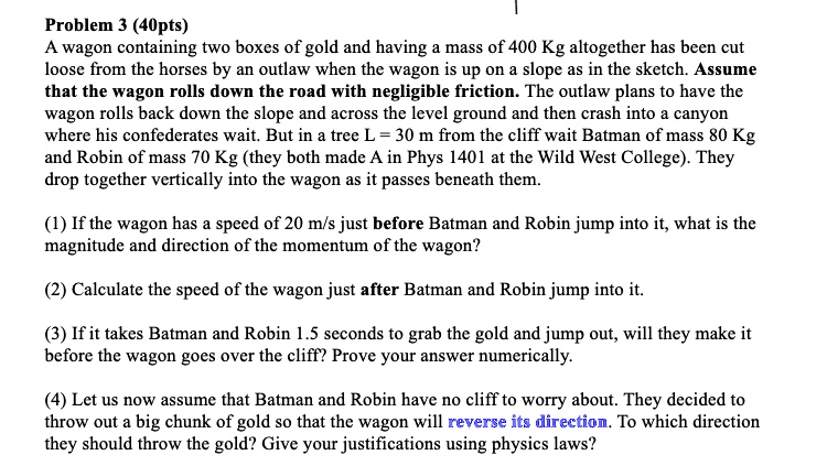 Problem 3 (40pts)
A wagon containing two boxes of gold and having a mass of 400 Kg altogether has been cut loose from the horses by an outlaw when the wagon is up on a slope as in the sketch. Assume that the wagon rolls down the road with negligible friction. The outlaw plans to have the wagon rolls back down the slope and across the level ground and then crash into a canyon where his confederates wait. But in a tree L = 30 m from the cliff wait Batman of mass 80 Kg and Robin of mass 70 Kg (they both made A in Phys 1401 at the Wild West College). They drop together vertically into the wagon as it passes beneath them.

(1) If the wagon has a speed of 20 m/s just before Batman and Robin jump into it, what is the magnitude and direction of the momentum of the wagon?

(2) Calculate the speed of the wagon just after Batman and Robin jump into it.

(3) If it takes Batman and Robin 1.5 seconds to grab the gold and jump out, will they make it before the wagon goes over the cliff? Prove your answer numerically.

(4) Let us now assume that Batman and Robin have no cliff to worry about. They decided to throw out a big chunk of gold so that the wagon will reverse its direction. To which direction they should throw the gold? Give your justifications using physics laws?
