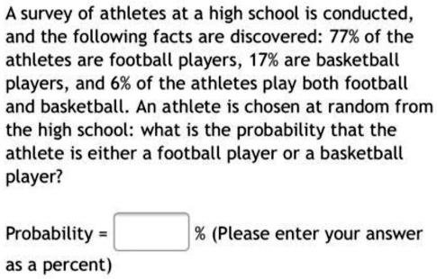 A survey of athletes at a high school is conducted, and the following facts are discovered: 77% of the athletes are football players, 17% are basketball players, and 6% of the athletes play both football and basketball. An athlete is chosen at random from the high school: what is the probability that the athlete is either a football player or a basketball player?

Probability = % (Please enter your answer as a percent)