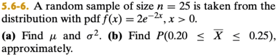 5.6-6. A random sample of size n = 25 is taken from the distribution with pdf f(x) = 2e^-2x, x > 0.
(a) Find μ and σ^2. (b) Find P(0.20 ≤X≤ 0.25), approximately.