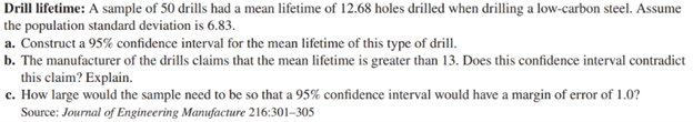 Drill lifetime: A sample of 50 drills had a mean lifetime of 12.68 holes drilled when drilling a low-carbon steel. Assume the population standard deviation is 6.83.
a. Construct a 95% confidence interval for the mean lifetime of this type of drill.
b. The manufacturer of the drills claims that the mean lifetime is greater than 13. Does this confidence interval contradict this claim? Explain.
c. How large would the sample need to be so that a 95% confidence interval would have a margin of error of 1.0?
Source: Journal of Engineering Manufacture 216:301–305