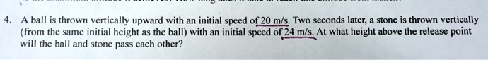 4. A ball is thrown vertically upward with an initial speed of 20 m/s. Two seconds later, a stone is thrown vertically (from the same initial height as the ball) with an initial speed of 24 m/s. At what height above the release point will the ball and stone pass each other?