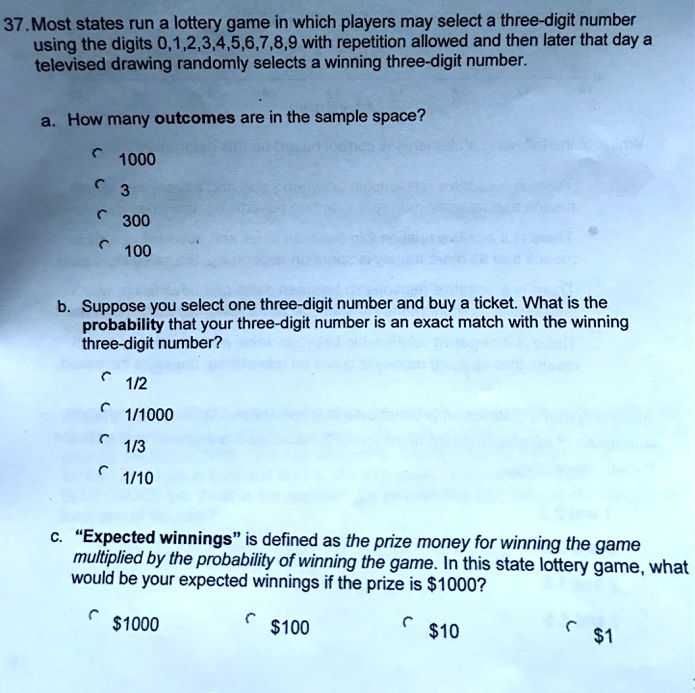 37. Most states run a lottery game in which players may select a three-digit number using the digits 0,1,2,3,4,5,6,7,8,9 with repetition allowed and then later that day a televised drawing randomly selects a winning three-digit number.

a. How many outcomes are in the sample space?
1000
3
300
100

b. Suppose you select one three-digit number and buy a ticket. What is the probability that your three-digit number is an exact match with the winning three-digit number?
1/2
1/1000
1/3
1/10

c. "Expected winnings" is defined as the prize money for winning the game multiplied by the probability of winning the game. In this state lottery game, what would be your expected winnings if the prize is 1000?1000
10010
1
