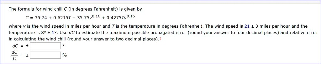 The formula for wind chill C (in degrees Fahrenheit) is given by
C = 35.74 + 0.6215T - 35.75v^0.16 + 0.4275Tv^0.16
where v is the wind speed in miles per hour and T is the temperature in degrees Fahrenheit. The wind speed is 21 ± 3 miles per hour and the temperature is 8° ± 1°. Use dC to estimate the maximum possible propagated error (round your answer to four decimal places) and relative error in calculating the wind chill (round your answer to two decimal places).
dC = ± °
dC / C = ± %