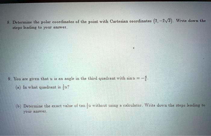 8. Determine the polar coordinates of the point with Cartesian coordinates (2, -2sqrt3). Write down the
steps leading to your answer.
9. You are given that u is an angle in the third quadrant with sin u = -frac45.
(a) In what quadrant is fracu2?
(b) Determine the exact value of an fracu2 without using a calculator. Write down the steps leading to
your answer.