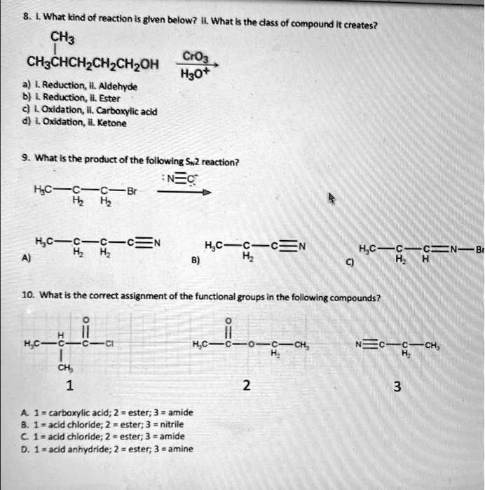8. 1. What kind of reaction is given below? ii. What is the class of compound it creates?
CH3
CH3CHCH2CH2CH2OH
a) i. Reduction, il. Aldehyde
b) i. Reduction, ii. Ester
c) 1. Oxidation, ii. Carboxylic acid
d) 1. Oxidation, ii. Ketone
CrO3
H3O+
9. What is the product of the following SN2 reaction?
HC-C-C-Br
H?H?
N?C?
A)
HC-C-C-C?N
H?H?
HC-C-C?N
B)
H?
C)
HC-C-C?N-Br
H?H
10. What is the correct assignment of the functional groups in the following compounds?
H?C-C-CCI
CH?
1
A. 1 = carboxylic acid; 2 = ester; 3 = amide
B. 1 = acid chloride; 2 = ester; 3 = nitrile
C. 1 = acid chloride; 2 = ester; 3 = amide
D. 1 = acid anhydride; 2 = ester; 3 = amine
H?C-C-O-C-CH?
H?
2
N?C-C-CH?
H?
3