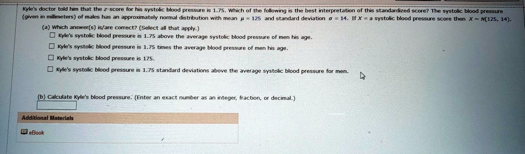Kyle's doctor told him that the z-score for his systolic blood pressure is 1.75. Which of the following is the best interpretation of this standardized score? The systolic blood pressure (given in millimeters) of males has an approximately normal distribution with mean ? = 125 and standard deviation ? = 14. If X = a systolic blood pressure score then X   N(125, 14).
(a) Which answer(s) is/are correct? (Select all that apply.)
Kyle's systolic blood pressure is 1.75 above the average systolic blood pressure of men his age.
Kyle's systolic blood pressure is 1.75 times the average blood pressure of men his age.
Kyle's systolic blood pressure is 175.
Kyle's systolic blood pressure is 1.75 standard deviations above the average systolic blood pressure for men.
(b) Calculate Kyle's blood pressure. (Enter an exact number as an integer, fraction, or decimal.)
Additional Materials
eBook
