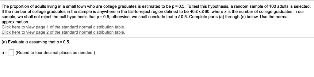 The proportion of adults living in a small town who are college graduates is estimated to be p = 0.5. To test this hypothesis, a random sample of 100 adults is selected. If the number of college graduates in the sample is anywhere in the fail-to-reject region defined to be 40 ? x ? 60, where x is the number of college graduates in our sample, we shall not reject the null hypothesis that p = 0.5; otherwise, we shall conclude that p ? 0.5. Complete parts (a) through (c) below. Use the normal approximation.
Click here to view page 1 of the standard normal distribution table.
Click here to view page 2 of the standard normal distribution table.

(a) Evaluate ? assuming that p = 0.5.

? = (Round to four decimal places as needed.)