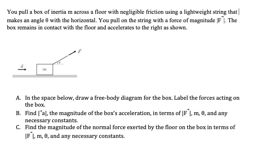 You pull a box of inertia m across a floor with negligible friction using a lightweight string that makes an angle 	heta with the horizontal. You pull on the string with a force of magnitude |vecF|. The box remains in contact with the floor and accelerates to the right as shown.
A. In the space below, draw a free-body diagram for the box. Label the forces acting on the box.
B. Find |veca|, the magnitude of the box's acceleration, in terms of |vecF|, m, 	heta, and any necessary constants.
C. Find the magnitude of the normal force exerted by the floor on the box in terms of |vecF|, m, 	heta, and any necessary constants.
