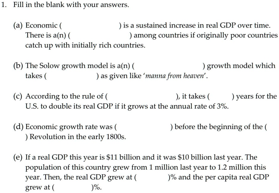 1. Fill in the blank with your answers.
(a) Economic ( ) is a sustained increase in real GDP over time.
There is a(n) ( ) among countries if originally poor countries
catch up with initially rich countries.
(b) The Solow growth model is a(n) ( ) growth model which
takes ( ) as given like 'manna from heaven'.
(c) According to the rule of ( ), it takes ( ) years for the
U.S. to double its real GDP if it grows at the annual rate of 3%.
(d) Economic growth rate was ( ) before the beginning of the (
) Revolution in the early 1800s.
(e) If a real GDP this year is 11 billion and it was10 billion last year. The
population of this country grew from 1 million last year to 1.2 million this
year. Then, the real GDP grew at ( )% and the per capita real GDP
grew at ( )%.