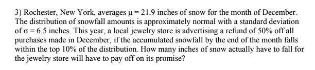 3) Rochester, New York, averages ? = 21.9 inches of snow for the month of December. The distribution of snowfall amounts is approximately normal with a standard deviation of ? = 6.5 inches. This year, a local jewelry store is advertising a refund of 50% off all purchases made in December, if the accumulated snowfall by the end of the month falls within the top 10% of the distribution. How many inches of snow actually have to fall for the jewelry store will have to pay off on its promise?
