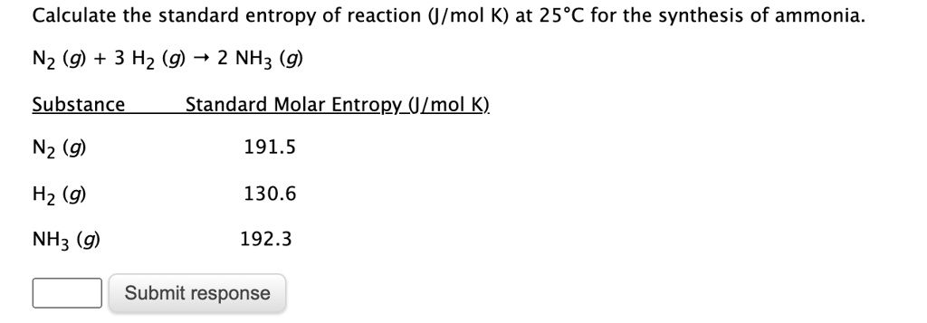Calculate the standard entropy of reaction (J/mol K) at 25°C for the synthesis of ammonia.

N2 (g) + 3 H2 (g) ? 2 NH3 (g)

Substance Standard Molar Entropy (J/mol K)
N2 (g) 191.5
H2 (g) 130.6
NH3 (g) 192.3