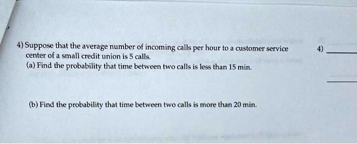 4) Suppose that the average number of incoming calls per hour to a customer service center of a small credit union is 5 calls.
(a) Find the probability that time between two calls is less than 15 min.
(b) Find the probability that time between two calls is more than 20 min.