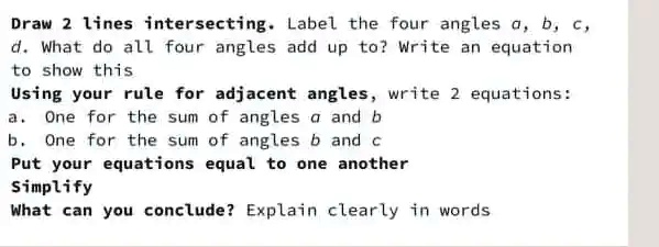 Draw 2 lines intersecting. Label the four angles a, b, c, d. What do all four angles add up to? Write an equation to show this
Using your rule for adjacent angles, write 2 equations:
a. One for the sum of angles a and b
b. One for the sum of angles b and c
Put your equations equal to one another
Simplify
What can you conclude? Explain clearly in words