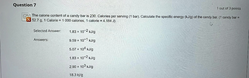 The calorie content of a candy bar is 230. Calories per serving (1 bar). Calculate the specific energy (kJ/g) of the candy bar. (1 candy bar = 52.7 g, 1 Calorie = 1 000 calories, 1 calorie = 4.184 J)

Selected Answer: 1.83    #215; 10?2 kJ/g

Answers: 9.59    #215; 10?1 kJ/g
5.07    #215; 104 kJ/g
1.83    #215; 10?2 kJ/g
2.90    #215; 103 kJ/g
18.3 kJ/g