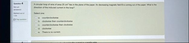 question 4 not yet answered marked out of 100 flag question a circular loop of wire of area 25 cm2 lies in the plane of the paper an decreasing magnetic field b is coming out of the paper wh 32501