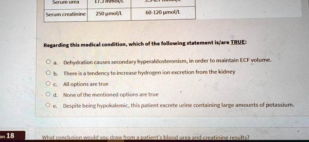 Serum urea
17.3 mmol/L
3.3-6.7 mmol/L
Serum creatinine
250 ?mol/L
60-120 ?mol/L
Regarding this medical condition, which of the following statement is/are TRUE:
a. Dehydration causes secondary hyperaldosteronism, in order to maintain ECF volume.
b. There is a tendency to increase hydrogen ion excretion from the kidney
c. All options are true
d. None of the mentioned options are true
e. Despite being hypokalemic, this patient excrete urine containing large amounts of potassium.
What conclusion would you draw from a patient's blood urea and creatinine results?
