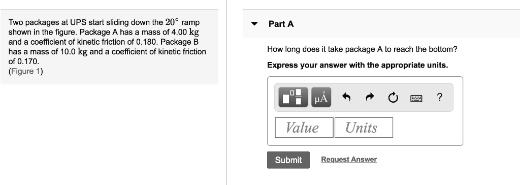 Two packages at UPS start sliding down the 20° ramp shown in the figure. Package A has a mass of 4.00 kg and a coefficient of kinetic friction of 0.180. Package B has a mass of 10.0 kg and a coefficient of kinetic friction of 0.170. (Figure 1)
Part A
How long does it take package A to reach the bottom?
Express your answer with the appropriate units.