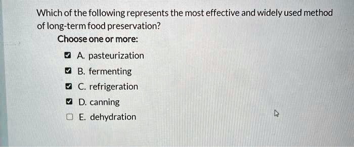 Which of the following represents the most effective and widely used method of long-term food preservation?
Choose one or more:
A. pasteurization
B. fermenting
C. refrigeration
D. canning
E. dehydration