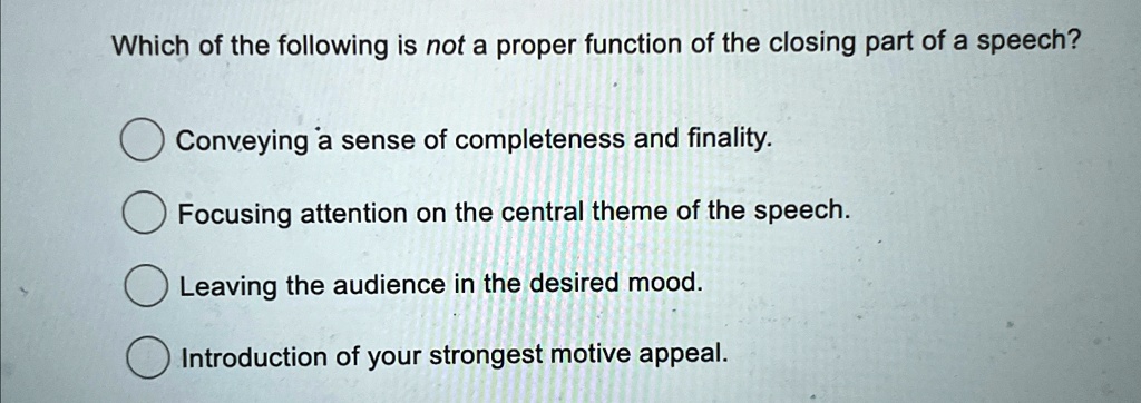 Which of the following is not a proper function of the closing part of a speech?
Conveying a sense of completeness and finality.
Focusing attention on the central theme of the speech.
Leaving the audience in the desired mood.
Introduction of your strongest motive appeal.