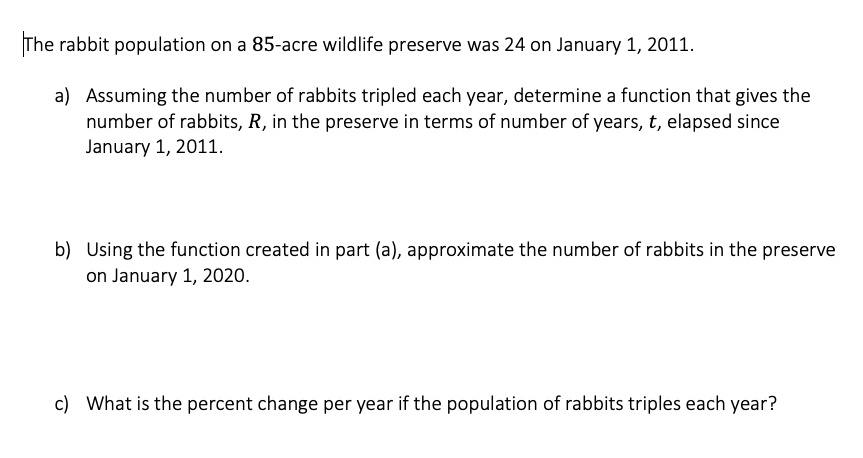 The rabbit population on a 85-acre wildlife preserve was 24 on January 1, 2011.
a) Assuming the number of rabbits tripled each year, determine a function that gives the number of rabbits, R, in the preserve in terms of number of years, t, elapsed since January 1, 2011.
b) Using the function created in part (a), approximate the number of rabbits in the preserve on January 1, 2020.
c) What is the percent change per year if the population of rabbits triples each year?