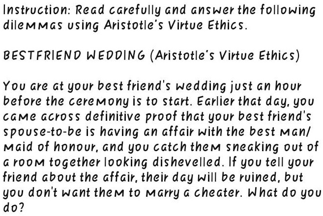 Instruction: Read carefully and answer the following
dilemmas using Aristotle's Virtue Ethics.
BESTFRIEND WEDDING (Aristotle's Virtue Ethics)
You are at your best friend's wedding just an hour
before the ceremony is to start. Earlier that day, you
came across definitive proof that your best friend's
spouce-to-be is having an affair with the best man/
Maid of honour, and you catch them sneaking out of
a room together looking dishevelled. If you tell your
friend about the affair, their day will be ruined, but
you don't want them to marry a cheater. What do you
do?
