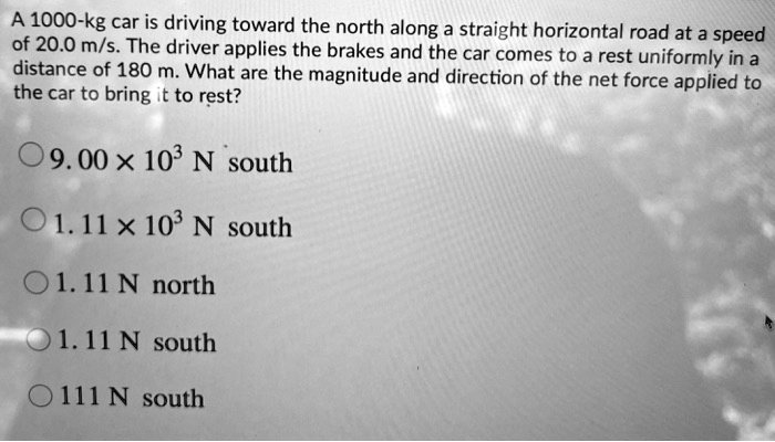 A 1000-kg car is driving toward the north along a straight horizontal road at a speed of 20.0 m/s. The driver applies the brakes and the car comes to a rest uniformly in a distance of 180 m. What are the magnitude and direction of the net force applied to the car to bring it to rest?
9.00 × 10³ N south
1.11 × 10³ N south
1.11 N north
1.11 N south
111 N south