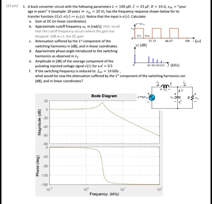 1. A buck converter circuit with the following parameters L = 100 µH, C = 33 µF, R = 10 ?, Vin = "your age in years" V (example: 20 years ? Vin = 20 V), has the frequency response shown below for its transfer function G(s): e(s) ? vc(s). Notice that the input is e(s). Calculate:
a. Gain at DC (in linear coordinates).
b. Approximate cutoff frequency ?c in [rad/s]. Hint: recall that the cutoff frequency occurs where the gain has dropped -3dB w.r.t. the DC gain
c. Attenuation suffered by the 1st component of the switching harmonics in [dB], and in linear coordinates.
d. Approximate phase-angle introduced to the switching harmonics as observed in vc
e. Amplitude in [dB] of the average component of the pulsating injected voltage signal e(t) for a d = 0.5
f. If the switching frequency is reduced to fsw = 10 kHz, what would be now the attenuation suffered by the 1st component of the switching harmonics in [dB], and in linear coordinates?
Bode Diagram
Magnitude (dB)
20
0
-20
-40
-60
-80
Phase (deg)
0
-45
-90
-135
-180
Frequency (kHz)
10^-1 10^0 10^1 10^2