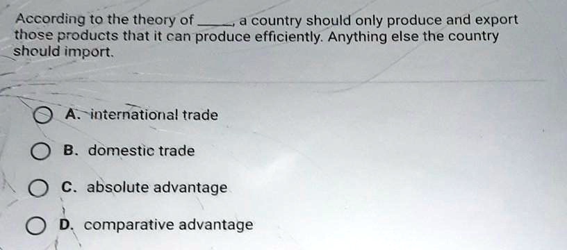 According to the theory of , a country should only produce and export those products that it can produce efficiently. Anything else the country should import.
A. international trade
B. domestic trade
C. absolute advantage
D. comparative advantage