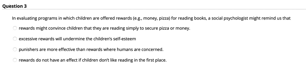 In evaluating programs in which children are offered rewards (e.g., money, pizza) for reading books, a social psychologist might remind us that
rewards might convince children that they are reading simply to secure pizza or money.
excessive rewards will undermine the children's self-esteem
punishers are more effective than rewards where humans are concerned.
rewards do not have an effect if children don't like reading in the first place.