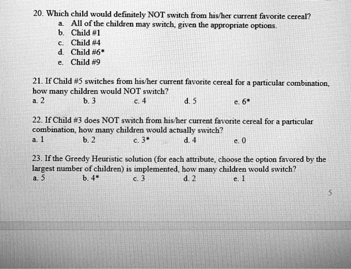 20. Which child would definitely NOT switch from his/her current favorite cereal?
a. All of the children may switch, given the appropriate options.
b. Child #1
c. Child #4
d. Child #6*
e. Child #9

21. If Child #5 switches from his/her current favorite cereal for a particular combination,
how many children would NOT switch?
a. 2 b. 3 c. 4 d. 5 e. 6*

22. If Child #3 does NOT switch from his/her current favorite cereal for a particular
combination, how many children would actually switch?
a. 1 b. 2 c. 3* d. 4 e. 0

23. If the Greedy Heuristic solution (for each attribute, choose the option favored by the
largest number of children) is implemented, how many children would switch?
a. 5 b. 4* c. 3 d. 2 e. 1