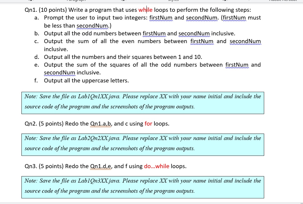 Qn1. (10 points) Write a program that uses while loops to perform the following steps:
a. Prompt the user to input two integers: firstNum and secondNum. (firstNum must
be less than secondNum.)
b. Output all the odd numbers between firstNum and secondNum inclusive.
c. Output the sum of all the even numbers between firstNum and secondNum
inclusive.
d. Output all the numbers and their squares between 1 and 10.
e. Output the sum of the squares of all the odd numbers between firstNum and
secondNum inclusive.
f. Output all the uppercase letters.
Note: Save the file as Lab1Qn1XX.java. Please replace XX with your name initial and include the
source code of the program and the screenshots of the program outputs.
Qn2. (5 points) Redo the Qn1.a,b, and c using for loops.
Note: Save the file as Lab2Qn2XX.java. Please replace XX with your name initial and include the
source code of the program and the screenshots of the program outputs.
Qn3. (5 points) Redo the Qn1.d,e, and f using do...while loops.
Note: Save the file as Lab1Qn3XX.java. Please replace XX with your name initial and include the
source code of the program and the screenshots of the program outputs.
