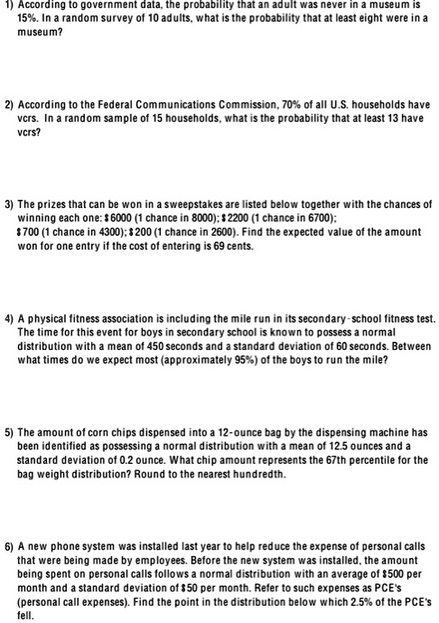 1) According to government data, the probability that an adult was never in a museum is 15%. In a random survey of 10 adults, what is the probability that at least eight were in a museum?

2) According to the Federal Communications Commission, 70% of all U.S. households have vcrs. In a random sample of 15 households, what is the probability that at least 13 have vcrs?

3) The prizes that can be won in a sweepstakes are listed below together with the chances of winning each one: 6000 (1 chance in 8000); 2200 (1 chance in 6700); 700 (1 chance in 4300); 200 (1 chance in 2600). Find the expected value of the amount won for one entry if the cost of entering is 69 cents.

4) A physical fitness association is including the mile run in its secondary-school fitness test. The time for this event for boys in secondary school is known to possess a normal distribution with a mean of 450 seconds and a standard deviation of 60 seconds. Between what times do we expect most (approximately 95%) of the boys to run the mile?

5) The amount of corn chips dispensed into a 12-ounce bag by the dispensing machine has been identified as possessing a normal distribution with a mean of 12.5 ounces and a standard deviation of 0.2 ounce. What chip amount represents the 67th percentile for the bag weight distribution? Round to the nearest hundredth.

6) A new phone system was installed last year to help reduce the expense of personal calls that were being made by employees. Before the new system was installed, the amount being spent on personal calls follows a normal distribution with an average of 500 per month and a standard deviation of 50 per month. Refer to such expenses as PCE's (personal call expenses). Find the point in the distribution below which 2.5% of the PCE's fell.