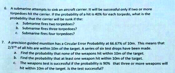 6. A submarine attempts to sink an aircraft carrier. It will be successful only if two or more
torpedoes hit the carrier. If the probability of a hit is 40% for each torpedo, what is the
probability that the carrier will be sunk if the:
a. Submarine fires two torpedoes?
b. Submarine fires three torpedoes?
c. Submarine fires four torpedoes?
7. A precision guided munition has a Circular Error Probability at 66.67% of 10m. This means that
2/3rds of all hits are within 10m of the target. A series of six test drops have been made.
a. Find the probability that none of the weapons hit within 10m of the target.
b. Find the probability that at least one weapon hit within 10m of the target.
c. The weapons test is successful if the probability is 90% that three or more weapons will
hit within 10m of the target. Is the test successful?