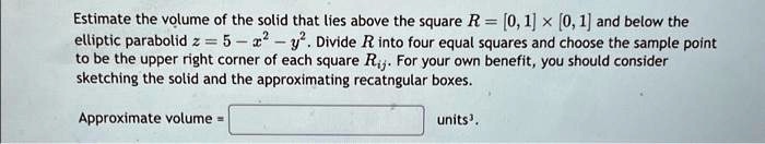 Estimate the volume of the solid that lies above the square R = [0, 1] × [0, 1] and below the elliptic parabolid z = 5 - x^2 - y^2. Divide R into four equal squares and choose the sample point to be the upper right corner of each square Rij. For your own benefit, you should consider sketching the solid and the approximating rectangular boxes. Approximate volume = units³.