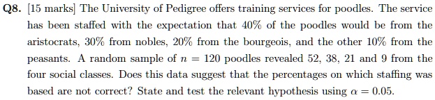Q8. [15 marks] The University of Pedigree offers training services for poodles. The service has been staffed with the expectation that 40% of the poodles would be from the aristocrats, 30% from nobles, 20% from the bourgeois, and the other 10% from the peasants. A random sample of $n = 120$ poodles revealed 52, 38, 21 and 9 from the four social classes. Does this data suggest that the percentages on which staffing was based are not correct? State and test the relevant hypothesis using $\alpha = 0.05$.