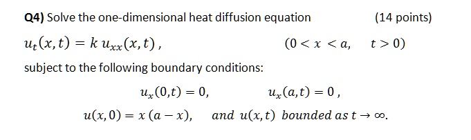 Solve the one-dimensional heat diffusion equation
ut(x, t) = k uxx(x, t) , (0 < x < a, t > 0)
subject to the following boundary conditions:
ux(0, t) = 0, ux(a, t) = 0 ,
u(x, 0) = x (a - x), and u(x, t) bounded as t ? ?.