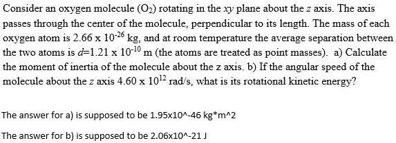 Consider an oxygen molecule (O2) rotating in the xy plane about the z axis. The axis passes through the center of the molecule, perpendicular to its length. The mass of each oxygen atom is 2.66 x 10^-26 kg, and at room temperature the average separation between the two atoms is d=1.21 x 10^-10 m (the atoms are treated as point masses). a) Calculate the moment of inertia of the molecule about the z axis. b) If the angular speed of the molecule about the z axis 4.60 x 10^12 rad/s, what is its rotational kinetic energy?

The answer for a) is supposed to be 1.95x10^-46 kg*m^2

The answer for b) is supposed to be 2.06x10^-21 J