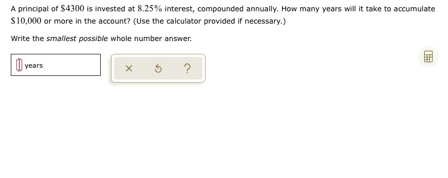 A principal of 4300 is invested at 8.25% interest, compounded annually. How many years will it take to accumulate $10,000 or more in the account? (Use the calculator provided if necessary.)
Write the smallest possible whole number answer.
years
