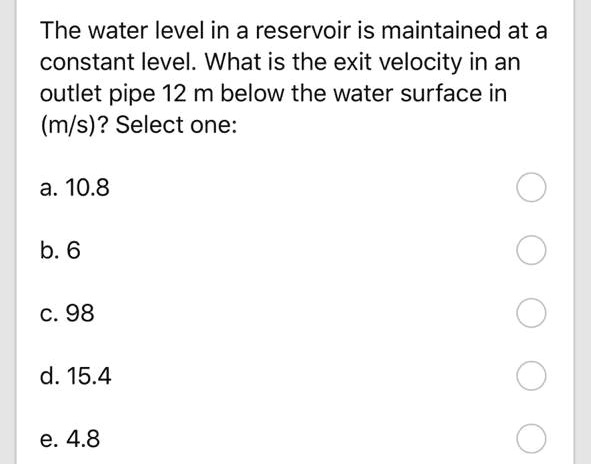 The water level in a reservoir is maintained at a constant level. What is the exit velocity in an outlet pipe 12 m below the water surface in (m/s)? Select one:

a. 10.8

b. 6

c. 98

d. 15.4

e. 4.8