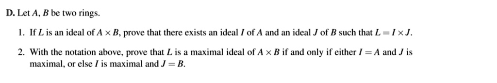 D. Let A, B be two rings.
1. If L is an ideal of A × B, prove that there exists an ideal I of A and an ideal J of B such that L = I × J.
2. With the notation above, prove that L is a maximal ideal of A × B if and only if either I = A and J is maximal, or else I is maximal and J = B.