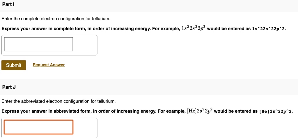 Part I

Enter the complete electron configuration for tellurium.
Express your answer in complete form, in order of increasing energy. For example, 1s^22s^22p^2 would be entered as 1s^22s^22p^2.
Submit Request Answer
Part J
Enter the abbreviated electron configuration for tellurium.
Express your answer in abbreviated form, in order of increasing energy. For example, [He]2s^22p^2 would be entered as [He]2s^22p^2.