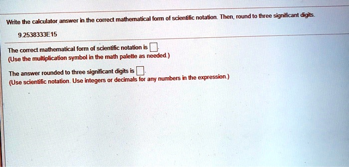 Write the calculator answer in the correct mathematical form of scientific notation. Then, round to three significant digits.
9.2538333E15
The correct mathematical form of scientific notation is
(Use the multiplication symbol in the math palette as needed.)
The answer rounded to three significant digits is
(Use scientific notation. Use integers or decimals for any numbers in the expression.)