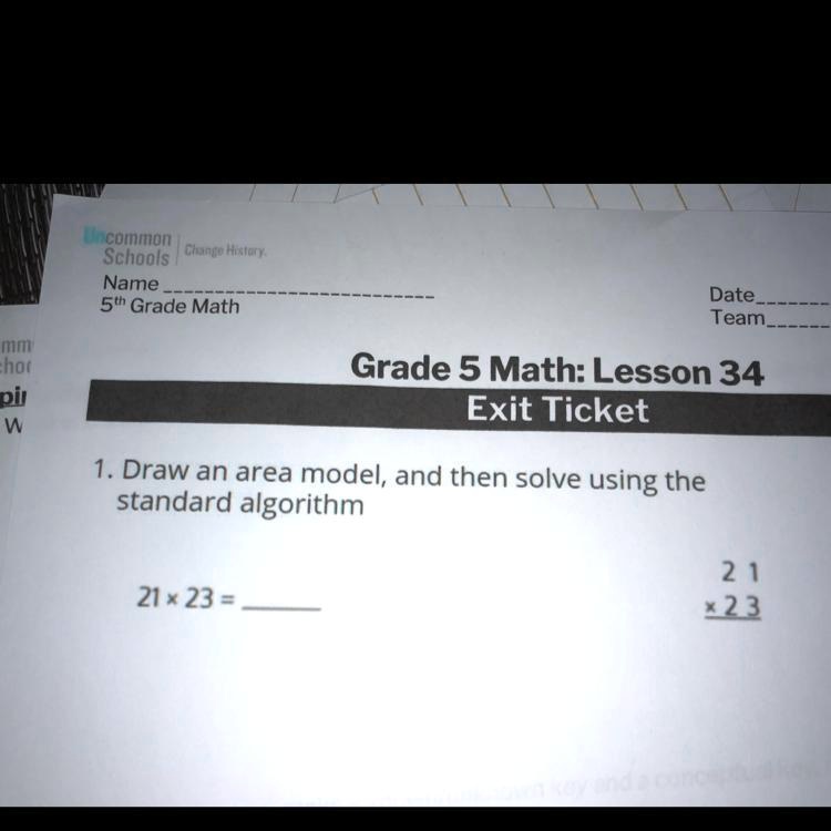 Uncommon Schools Change History.
Name
5th Grade Math
Date
Team
Grade 5 Math: Lesson 34
Exit Ticket
1. Draw an area model, and then solve using the
standard algorithm
21 x 23 =
21
x 23