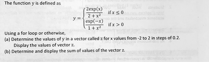 The function y is defined as
y =  (2(x))/(2 + x^2)     if  x ≤0
 ((-x))/(1 + x^2)     if  x > 0 
Using a for loop or otherwise,
(a) Determine the values of y in a vector called z for x values from -2 to 2 in steps of 0.2.
Display the values of vector z.
(b) Determine and display the sum of values of the vector z.