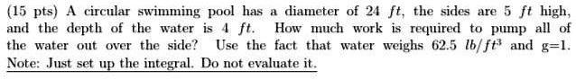 A circular swimming pool has a diameter of 24 ft, the sides are 5 ft high, and the depth of the water is 4 ft. How much work is required to pump all of the water out over the side? Use the fact that water weighs 62.5 lb/ft³ and g=1. Note: Just set up the integral. Do not evaluate it.