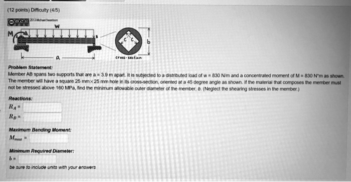 (12 points) Difficulty (4/5)

0002013 Michael Swarbon

M
W
a
cross-section
b
Problem Statement:
Member AB spans two supports that are a = 3.9 m apart. It is subjected to a distributed load of w = 830 N/m and a concentrated moment of M = 830 Nḿ as shown.
The member will have a square 25 mm×25 mm hole in its cross-section, oriented at a 45 degree angle as shown. If the material that composes the member must
not be stressed above 160 MPa, find the minimum allowable outer diameter of the member, b. (Neglect the shearing stresses in the member.)
Reactions:
RA =
RB =
Maximum Bending Moment:
Mmax =
Minimum Required Diameter:
b = 
be sure to include units with your answers