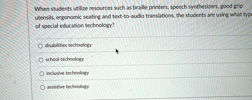 When students utilize resources such as braille printers, speech synthesizers, good grip
utensils, ergonomic seating and text-to-audio translations, the students are using what type
of special education technology?
O disabilities technology
O school technology
O inclusive technology
O assistive technology